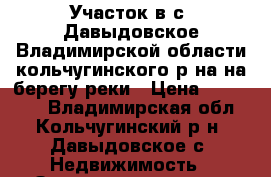 Участок в с. Давыдовское Владимирской области кольчугинского р-на на берегу реки › Цена ­ 200 000 - Владимирская обл., Кольчугинский р-н, Давыдовское с. Недвижимость » Земельные участки продажа   